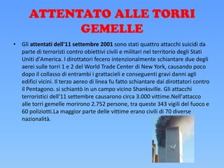ATTENTATO ALLE TORRI
GEMELLE
• Gli attentati dell'11 settembre 2001 sono stati quattro attacchi suicidi da
parte di terroristi contro obiettivi civili e militari nel territorio degli Stati
Uniti d'America. I dirottatori fecero intenzionalmente schiantare due degli
aerei sulle torri 1 e 2 del World Trade Center di New York, causando poco
dopo il collasso di entrambi i grattacieli e conseguenti gravi danni agli
edifici vicini. Il terzo aereo di linea fu fatto schiantare dai dirottatori contro
il Pentagono. si schiantò in un campo vicino Shanksville. Gli attacchi
terroristici dell'11 settembre causarono circa 3.000 vittime.Nell'attacco
alle torri gemelle morirono 2.752 persone, tra queste 343 vigili del fuoco e
60 poliziotti.La maggior parte delle vittime erano civili di 70 diverse
nazionalità.
 