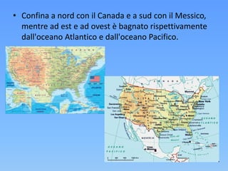 • Confina a nord con il Canada e a sud con il Messico,
mentre ad est e ad ovest è bagnato rispettivamente
dall'oceano Atlantico e dall'oceano Pacifico.
 