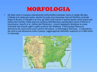 MORFOLOGIA
• Gli Stati Uniti si trovano interamente nell'emisfero boreale: Sono in totale 48 stati.
L'Alaska è lo stato più vasto, mentre le Isole non mancano mai nel Pacifico centrale.
Dopo la Russia, il Canada e la Cina, gli Stati Uniti hanno il quarto posto come paese più
esteso del mondo. Dalla pianura costiera dell'Atlantico spostandosi verso l'interno si
incontrano i boschi e le colline del Piedmont. I monti Appalachi dividono la costa
orientale dai Grandi Laghi e dalle praterie del Midwest. Il Mississippi-Missouri,
attraversa da nord verso sud il centro del paese. Le Montagne Rocciose, si estendono
da nord a sud attraverso tutto il paese, raggiungendo altitudini superiori ai 4.300 metri
in Colorado.
 