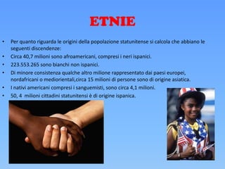 ETNIE
• Per quanto riguarda le origini della popolazione statunitense si calcola che abbiano le
seguenti discendenze:
• Circa 40,7 milioni sono afroamericani, compresi i neri ispanici.
• 223.553.265 sono bianchi non ispanici.
• Di minore consistenza qualche altro milione rappresentato dai paesi europei,
nordafricani o mediorientali,circa 15 milioni di persone sono di origine asiatica.
• I nativi americani compresi i sanguemisti, sono circa 4,1 milioni.
• 50, 4 milioni cittadini statunitensi è di origine ispanica.
 