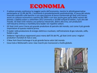 ECONOMIA
• Il settore privato costituisce la maggior parte dell'economia, mentre le attività governative
partecipano al 12,4% del PIL. L'economia è prevalentemente postindustriale. A causa del voluto
mancato controllo sulle banche e una speculazione di borsa trentennale gli Stati uniti hanno
avuto un collasso economico a partire dal 2009 e con loro anche gran parte delle nazioni del
pianeta. Il debito estero a settembre 2012 ammonta a 16.000 miliardi di dollari, il più alto del
mondo. Gli Stati Uniti restano una potenza industriale, dietro alla Cina, con produzioni
nell'industria chimica e manifatturiera leader nei rispettivi settori.
• Gli Stati Uniti sono il terzo più grande produttore di petrolio del mondo, così come il più grande
importatore di questa materia prima.
• È leader nella produzione di energia elettrica e nucleare, nell'estrazione di gas naturale, zolfo,
fosfati e sale.
• Sebbene l'agricoltura rappresenti poco meno dell'1% del PIL, gli Stati Uniti sono i migliori
produttori mondiali di mais e soia.
• Il New York Stock Exchange è la più grande borsa valori del mondo.
• Coca-Cola e McDonald's sono i due marchi più riconosciuti a livello globale.
 