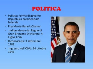 POLITICA
• Politica: Forma di governo
Repubblica presidenziale
federale
• Presidente:Barack Obama
• Indipendenza dal Regno di
Gran Bretagna Dichiarata: 4
luglio 1776
• Riconosciuta: 3 settembre
1783
• Ingresso nell'ONU: 24 ottobre
1945
 