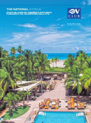 THE NATIONAL (4 STELLE)
Miami Beach
SITUATO NEL CUORE DEL QUARTIERE DI SOUTH BEACH,
È ANNOVERATO TRA I PALAZZI STORICI DELLA CITTÀ.
POSIZIONE
1677 Collins Avenue, 33139
Miami Beach. Costruito nel
1939 dal celebre architetto Roy
France. Frequentato dal jet set.
Direttamente affacciato sulla
spiaggia, dista 40 minuti circa
dall’aeroporto, dieci minuti a
piedi dall’animata Ocean Drive
e 2 minuti dall’area pedonale
di Lincoln Road con i suoi
ristoranti e negozi alla moda.
Interamente rinnovato nel 2014.
STRUTTURE E SERVIZI
116 camere suddivise fra City
View e Ocean View più 36
Cabanas solo per due persone
a bordo piscina, ristorante con
patio, cocktail lounge e pool
bar presso il bel giardino di
palme tropicali allineate lungo
la piscina. Spiaggia e piscina
sono attrezzate con lettini e
ombrelloni. Rinomato centro
massaggi Uneeda. Atmosfera
sofisticata e di classe. Come
molti hotel di Miami The
National è "Smoking Free" che
significa divieto assoluto di
fumare in tutto l'albergo.
SISTEMAZIONI
Sono previste camere ad uno o
due letti; i letti possono essere
di dimensioni “king”, “queen” o
“double”. Tutte le camere sono
dotate di aria condizionata e
ventilatore a pale, TV, minibar e
asciugacapelli. High-speed
Wi-Fi e cassetta di sicurezza.
RISTORANTE
Prima colazione, pranzo e
cena sono serviti con menu
à la carte presso il ristorante
“Tamara Bistro”. Un’ampia
selezione di cocktail, liquori
americani e di importazione
si possono gustare presso
il “Blues Bar” che propone
anche happy hour quotidiani
con invitanti stuzzichini e tapas.
Presso la piscina il grill bar “The
Aqua Club” propone un’ampia
scelta di insalate, burger e
sandwich all’ora di pranzo.
SPIAGGIA
La lunghissima ed ampia
spiaggia libera consente
belle passeggiate e attività
balneare tutto l’anno. Nel
tratto prospiciente all’hotel la
spiaggia è attrezzata con lettini
e ombrelloni.
RESORT FEE
La "Resort Fee" del The
National è una voce di
costo importante che è già
compresa nei nostri prezzi ed
include l'accesso a internet
tramite Wi-Fi, l'utilizzo della
cassaforte della camera e della
"fitness room", utilizzo di lettini
prendisole e teli mare (2 per
camera, ombrelloni esclusi) in
spiaggia e presso la piscina.
MIAMI BEACH 1312 MIAMI BEACH
novità
QUOTE INDIVIDUALI PERNOTTAMENTO E PRIMA COLAZIONE
in in terzo/quarto primo secondo
doppia singola adulto bambino bambino
CAMERA STANDARD "ART DECO CITY VIEW"
DAL 24 DIC AL 2 GEN* 280 560 70 70 GRATIS
DAL 3 GEN AL 30 APR
DA DOMENICA A GIOVEDÌ 170 340 65 65 GRATIS
VENERDÌ E SABATO 200 400 65 65 GRATIS
*min. 3 pernottamenti. Max occupazione 4 persone in camera con 2 letti. Bambini =
minori 12 anni in camera con 2 adulti. Supplementi giornalieri: Camera "Ocean View"
€ 50; camera "Poolside Cabana" (max 2 pax) € 175. Periodi fieristici: 25-28 Febbraio
e 18-21 Marzo soggiorno min. 3 notti e supp. giornaliero € 220 a camera.
NOTA: le camere vengono assegnate solo ai maggiori di anni 21.
KING ROOM OCEANVIEW
Miami Beach
novità
Per info: vedere il catalogo
“iGV Club” Inverno 2015-16
 