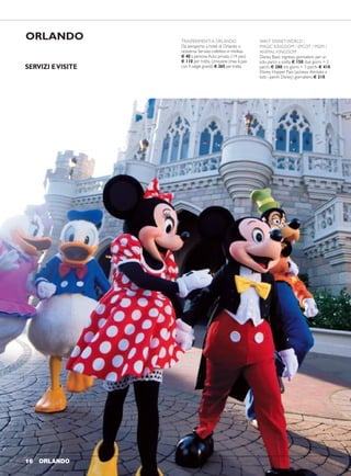 ORLANDO 1716 ORLANDO
ORLANDO TRASFERIMENTIA ORLANDO
Da aeroporto a hotel di Orlando o
viceversa: Servizio collettivo in minibus
€ 40 a persona.Auto privata (1/4 pax)
€ 110 per tratta. Limousine (max 6 pax
con 4 valigie grandi) € 265 per tratta.
WALT DISNEYWORLD /
MAGIC KINGDOM / EPCOT / MGM /
ANIMAL KINGDOM
Disney Basic: ingresso giornaliero per un
solo parco a scelta € 150; due giorni = 2
parchi € 280; tre giorni = 3 parchi € 410.
Disney Hopper Pass (accesso illimitato a
tutti i parchi Disney) giornaliero € 210.
UNIVERSAL STUDIOS /
ISLAND OFADVENTURE
Ingresso giornaliero per un solo parco a
scelta € 155. Pass 1 giorno per entrambi i
parchi € 220. Pass 2 giorni per un parco al
giorno € 260. Pass 2 giorni per entrambi i
parchi € 350.
KENNEDY SPACE CENTER
Ingresso e visita guidata (45 minuti circa)
al centro spaziale da dove partono le
missioni NASA € 80.
Trasferimenti a/r da Orlando (1/4 pax)
€ 384 per auto.
SEAWORLD ORLANDO
Ingresso a Seaworld per assistere ad uno
spettacolo di orche, foche e delfini € 144.
NOTA BENE: tutti i biglietti possono
essere venduti SOLO in congiunzione
con l’acquisto del trasferimento in arrivo a
Orlando o con pagamento supplementare
di € 60 per spese di consegna in
hotel. Per accedere ai parchi è sempre
necessario mostrare il passaporto.
Walt Disney World Swan & Dolphin (4 stelle)
1500 Epcot Resort Boulevard - 32830 Lake Buena Vista
Disney All Star Movies/ Music/ Sports (3 stelle)
1901 Lake Buena Vista Drive - 32830 Lake Buena Vista
QUOTE INDIVIDUALI
solo pernottamento in in in primo secondo
doppia singola uso tripla bambino bambino
CAMERA PREFERRED
1-NOV 10-FEB 75 151 54 12 12
11-FEB 2-APR 110 221 77 12 12
3-APR 28-MAG 96 192 68 12 12
Camere con un "king bed" oppure 2 letti "queen size";massima occupazione 4 persone.
Nei periodi dal 22 al 26 Dic. e dal 28 Dic. al 4 Gen. supplementi giornalieri a partire
da € 50 per camera.
QUOTE INDIVIDUALI
solo pernottamento in in in primo secondo
doppia singola uso tripla bambino bambino
CAMERA STANDARD
1-NOV 8-GEN 190 380 138 35 38
9-GEN 30-APR 216 432 157 38 38
Camere con un "king bed" oppure 2 letti "queen size";massima occupazione 4 persone.
Nei periodi dal 22 al 26 Dic. e dal 28 Dic. al 4 Gen. supplementi giornalieri a partire
da € 50 per camera.
SERVIZI EVISITE
 