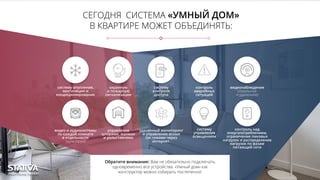 СЕГОДНЯ СИСТЕМА «УМНЫЙ ДОМ»
В КВАРТИРЕ МОЖЕТ ОБЪЕДИНЯТЬ:
систему отопления,
вентиляции и
кондиционирования
охранную
и пожарную
сигнализации
систему
контроля
доступа
контроль
аварийных
ситуаций
видеонаблюдение
(локальное
и удаленное)
!
видео и аудиосистемы
по каждой комнате
в отдельности
(мультирум)
управление
шторами, жалюзи
и рольставнями
контроль над
энергопотреблением,
ограничение пиковых
нагрузок и распределение
нагрузок по фазам
питающей сети
удаленный мониторинг
и управление всеми
системами через
интернет.
Обратите внимание: Вам не обязательно подключать
одновременно все устройства. «Умный дом» как
конструктор можно собирать постепенно!
систему
управления
освещением
 