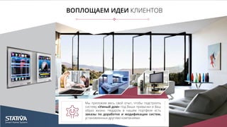 ВОПЛОЩАЕМ ИДЕИ КЛИЕНТОВ
Мы приложим весь свой опыт, чтобы подстроить
систему «Умный дом» под Ваши привычки и Ваш
образ жизни. Недаром в нашем портфеле есть
заказы по доработке и модификации систем,
установленных другими компаниями.
 