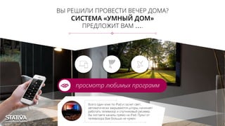 ВЫ РЕШИЛИ ПРОВЕСТИ ВЕЧЕР ДОМА?
СИСТЕМА «УМНЫЙ ДОМ»
ПРЕДЛОЖИТ ВАМ ….
просмотр любимых программ
Всего один клик по iPad и гаснет свет,
автоматически закрываются шторы, начинает
работать телевизор и спутниковый ресивер.
Вы листаете каналы прямо на iPad. Пульт от
телевизора Вам больше не нужен
 