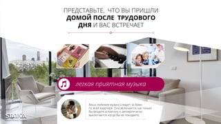 ПРЕДСТАВЬТЕ, ЧТО ВЫ ПРИШЛИ
ДОМОЙ ПОСЛЕ ТРУДОВОГО
ДНЯ И ВАС ВСТРЕЧАЕТ
легкая приятная музыка
Ваша любимая музыка следует за Вами
по всей квартире. Она включается, как только
Вы входите в комнату и автоматически
выключается, когда Вы ее покидаете.
 