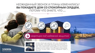 НЕОЖИДАННЫЙ ЗВОНОК И ПЛАНЫ ИЗМЕНИЛИСЬ?
ВЫ ПОКИДАЕТЕ ДОМ СО СПОКОЙНЫМ СЕРДЦЕМ,
ПОТОМУ ЧТО ЗНАЕТЕ, ЧТО …
квартира под надежной защитой
Система «Умный дом» выключит свет и все электроприборы.
Она проследит, чтобы в квартиру не проникли мошенники, со-
общит Вам, если произойдет утечка воды, газа или отключение
света. Вы в любой момент можете удаленно через Интернет
проверить все ли в порядке. А если Вы уедете в командировку
или отпуск система создаст иллюзию проживания людей в
квартире.
 
