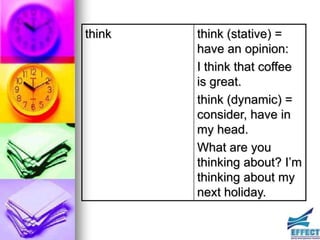 think   think (stative) =
        have an opinion:
        I think that coffee
        is great.
        think (dynamic) =
        consider, have in
        my head.
        What are you
        thinking about? I’m
        thinking about my
        next holiday.
 