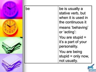 be   be is usually a
     stative verb, but
     when it is used in
     the continuous it
     means ‘behaving’
     or ‘acting’:
     You are stupid =
     it’s a part of your
     personality.
     You are being
     stupid = only now,
     not usually.
 