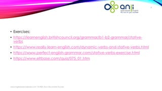 www.inglesespecializado.com © MBA Ana Lilia Linares Acosta
8
• Exercises:
• https://learnenglish.britishcouncil.org/grammar/b1-b2-grammar/stative-
verbs
• https://www.really-learn-english.com/dynamic-verbs-and-stative-verbs.html
• https://www.perfect-english-grammar.com/stative-verbs-exercise.html
• https://www.eltbase.com/quiz/075_01.htm
 