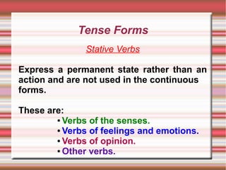 Tense Forms
Stative Verbs
Express a permanent state rather than an
action and are not used in the continuous
forms.
These are:
● Verbs of the senses.
● Verbs of feelings and emotions.
● Verbs of opinion.
● Other verbs.

 