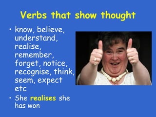 Verbs that show thought
• know, believe,
understand,
realise,
remember,
forget, notice,
recognise, think,
seem, expect
etc
• She realises she
has won