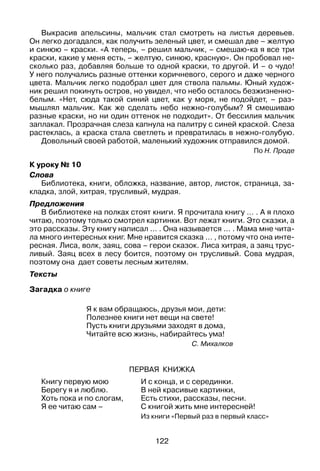122
Выкрасив апельсины, мальчик стал смотреть на листья деревьев.
Он легко догадался, как получить зеленый цвет, и смешал две – желтую
и синюю – краски. «А теперь, – решил мальчик, – смешаю-ка я все три
краски, какие у меня есть, – желтую, синюю, красную». Он пробовал не­
сколько раз, добавляя больше то одной краски, то другой. И – о чудо!
У него получались разные оттенки коричневого, серого и даже черного
цвета. Мальчик легко подобрал цвет для ствола пальмы. Юный худож­
ник решил покинуть остров, но увидел, что небо осталось безжизненно-
белым. «Нет, сюда такой синий цвет, как у моря, не подойдет, – раз­
мышлял мальчик. Как же сделать небо нежно-голубым? Я смешиваю
разные краски, но ни один оттенок не подходит». От бессилия мальчик
заплакал. Прозрачная слеза капнула на палитру с синей краской. Слеза
растеклась, а краска стала светлеть и превратилась в нежно-голубую.
Довольный своей работой, маленький художник отправился домой.
По Н. Проде
К уроку № 10
Слова
Библиотека, книги, обложка, название, автор, листок, страница, за­
кладка, злой, хитрая, трусливый, мудрая.
Предложения
В библиотеке на полках стоят книги. Я прочитала книгу … . А я плохо
читаю, поэтому только смотрел картинки. Вот лежат книги. Это сказки, а
это рассказы. Эту книгу написал … . Она называется … . Мама мне чита­
ла много интересных книг. Мне нравится сказка … , потому что она инте­
ресная. Лиса, волк, заяц, сова – герои сказок. Лиса хитрая, а заяц трус­
ливый. Заяц всех в лесу боится, поэтому он трусливый. Сова мудрая,
поэтому она дает советы лесным жителям.
Тексты
Загадка о книге
Я к вам обращаюсь, друзья мои, дети:
Полезнее книги нет вещи на свете!
Пусть книги друзьями заходят в дома,
Читайте всю жизнь, набирайтесь ума!
С. Михалков
Первая книжка
Книгу первую мою
Берегу я и люблю.
Хоть пока и по слогам,
Я ее читаю сам –
И с конца, и с серединки.
В ней красивые картинки,
Есть стихи, рассказы, песни.
С книгой жить мне интересней!
Из книги «Первый раз в первый класс»
 