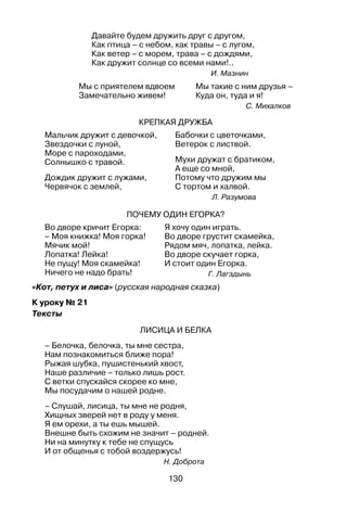130
Давайте будем дружить друг с другом,
Как птица – с небом, как травы – с лугом,
Как ветер – с морем, трава – с дождями,
Как дружит солнце со всеми нами!..
И. Мазнин
Мы с приятелем вдвоем	 Мы такие с ним друзья –
Замечательно живем!	 Куда он, туда и я!
С. Михалков
Крепкая дружба
Мальчик дружит с девочкой,
Звездочки с луной,
Море с пароходами,
Солнышко с травой.
Дождик дружит с лужами,
Червячок с землей,
Бабочки с цветочками,
Ветерок с листвой.
Мухи дружат с братиком,
А еще со мной,
Потому что дружим мы
С тортом и халвой.
Л. Разумова
Почему один Егорка?
Во дворе кричит Егорка:
– Моя книжка! Моя горка!
Мячик мой!
Лопатка! Лейка!
Не пущу! Моя скамейка!
Ничего не надо брать!
Я хочу один играть.
Во дворе грустит скамейка,
Рядом мяч, лопатка, лейка.
Во дворе скучает горка,
И стоит один Егорка.
Г. Лагздынь
«Кот, петух и лиса» (русская народная сказка)
К уроку № 21
Тексты
Лисица и белка
– Белочка, белочка, ты мне сестра,
Нам познакомиться ближе пора!
Рыжая шубка, пушистенький хвост,
Наше различие – только лишь рост.
С ветки спускайся скорее ко мне,
Мы посудачим о нашей родне.
– Слушай, лисица, ты мне не родня,
Хищных зверей нет в роду у меня.
Я ем орехи, а ты ешь мышей.
Внешне быть схожим не значит – родней.
Ни на минутку к тебе не спущусь
И от общенья с тобой воздержусь!
Н. Доброта
 