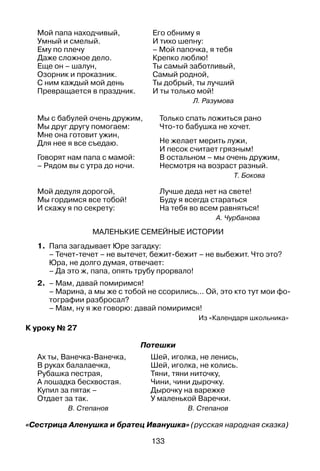 133
Мой папа находчивый,
Умный и смелый.
Ему по плечу
Даже сложное дело.
Еще он – шалун,
Озорник и проказник.
С ним каждый мой день
Превращается в праздник.
Его обниму я
И тихо шепну:
– Мой папочка, я тебя
Крепко люблю!
Ты самый заботливый,
Самый родной,
Ты добрый, ты лучший
И ты только мой!
Л. Разумова
Мы с бабулей очень дружим,
Мы друг другу помогаем:
Мне она готовит ужин,
Для нее я все съедаю.
Говорят нам папа с мамой:
– Рядом вы с утра до ночи.
Мой дедуля дорогой,
Мы гордимся все тобой!
И скажу я по секрету:
Только спать ложиться рано
Что-то бабушка не хочет.
Не желает мерить лужи,
И песок считает грязным!
В остальном – мы очень дружим,
Несмотря на возраст разный.
Т. Бокова
Лучше деда нет на свете!
Буду я всегда стараться
На тебя во всем равняться!
А. Чурбанова
Маленькие семейные истории
1.	 Папа загадывает Юре загадку:
	 – Течет-течет – не вытечет, бежит-бежит – не выбежит. Что это?
	 Юра, не долго думая, отвечает:
	 – Да это ж, папа, опять трубу прорвало!
2.	 – Мам, давай помиримся!
	 – Марина, а мы же с тобой не ссорились... Ой, это кто тут мои фо­
тографии разбросал?
	 – Мам, ну я же говорю: давай помиримся!
Из «Календаря школьника»
К уроку № 27
Потешки
Ах ты, Ванечка-Ванечка,
В руках балалаечка,
Рубашка пестрая,
А лошадка бесхвостая.
Купил за пятак –
Отдает за так.
В. Степанов
Шей, иголка, не ленись,
Шей, иголка, не колись.
Тяни, тяни ниточку,
Чини, чини дырочку.
Дырочку на варежке
У маленькой Варечки.
В. Степанов
«Сестрица Аленушка и братец Иванушка» (русская народная сказка)
 