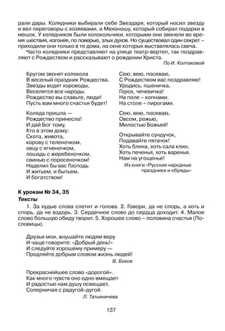 137
рали дары. Колядники выбирали себе Звездаря, который носил звезду
и вел переговоры с хозяевами, и Мехоношу, который собирал подарки в
мешок. У колядников были колокольчики, которыми они звенели во вре­
мя шествия, изгоняя, по поверью, злых духов. Но существовал один секрет –
приходили они только в те дома, на окне которых выставлялась свеча.
Часто колядники представляют на улице театр-вертеп, так поздрав­
ляют с Рождеством и рассказывают о рождении Христа.
По И. Колтаковой
Кругом звонят колокола
В веселый праздник Рождества.
Звезды водят хороводы,
Веселятся все народы.
Рождество вы славьте, люди!
Пусть вам много счастья будет!
Коляда пришла —
Рождество принесла!
И дай Бог тому,
Кто в этом дому:
Скота, живота,
корову с теленочком,
овцу с ягненочком,
лошадь с жеребеночком,
свинью с поросеночком!
Наделил бы вас Господь
И житьем, и бытьем,
И богатством!
Сею, вею, посеваю,
С Рождеством вас поздравляю!
Уродись, пшеничка,
Горох, чечевичка!
На поле – копнами.
На столе – пирогами.
Сею, вею, посеваю,
Овсом, рожью,
Милостью Божьей!
Открывайте сундучок,
Подавайте пятачок!
Хоть блина, хоть сала клин,
Хоть печенья, хоть варенья.
Нам на угощенье!
Из книги «Русские народные
праздники и обряды»
К урокам № 34, 35
Тексты
1. За худые слова слетит и голова. 2. Говори, да не спорь, а хоть и
спорь, да не вздорь. 3. Сердечное слово до сердца доходит. 4. Малое
слово большую обиду творит. 5. Хорошее слово – половина счастья (По­
словицы).
Друзья мои, внушайте людям веру
И чаще говорите: «Добрый день!»
И следуйте хорошему примеру —
Продляйте добрым словом жизнь людей!
В. Боков
Прекраснейшее слово «дорогой».
Как много чувств оно одно вмещает
И радостью нам душу освещает,
Соперничая с радугой-дугой.
Л. Татьяничева
 