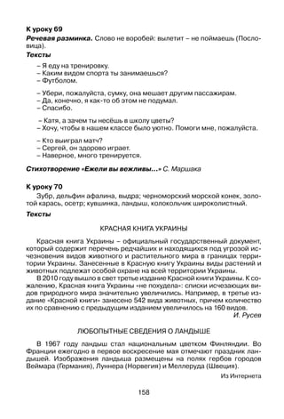 158
К уроку 69
Речевая разминка. Слово не воробей: вылетит – не поймаешь (Посло­
вица).
Тексты
– Я еду на тренировку.
– Каким видом спорта ты занимаешься?
– Футболом.
– Убери, пожалуйста, сумку, она мешает другим пассажирам.
– Да, конечно, я как-то об этом не подумал.
– Спасибо.
– Катя, а зачем ты несёшь в школу цветы?
– Хочу, чтобы в нашем классе было уютно. Помоги мне, пожалуйста.
– Кто выиграл матч?
– Сергей, он здорово играет.
– Наверное, много тренируется.
Стихотворение «Ежели вы вежливы...» С. Маршака
К уроку 70
Зубр, дельфин афалина, выдра; черноморский морской конек, золо­
той карась, осетр; кувшинка, ландыш, колокольчик широколистный.
Тексты
Красная книга Украины
Красная книга Украины – официальный государственный документ,
который содержит перечень редчайших и находящихся под угрозой ис­
чезновения видов животного и растительного мира в границах терри­
тории Украины. Занесенные в Красную книгу Украины виды растений и
животных подлежат особой охране на всей территории Украины.
В 2010 году вышло в свет третье издание Красной книги Украины. К со­
жалению, Красная книга Украины «не похудела»: списки исчезающих ви­
дов природного мира значительно увеличились. Например, в третье из­
дание «Красной книги» занесено 542 вида животных, причем количество
их по сравнению с предыдущим изданием увеличилось на 160 видов.
И. Русев
Любопытные сведения о ландыше
В 1967 году ландыш стал национальным цветком Финляндии. Во
Франции ежегодно в первое воскресение мая отмечают праздник лан­
дышей. Изображения ландыша размещены на полях гербов городов
Веймара (Германия), Луннера (Норвегия) и Меллеруда (Швеция).
Из Интернета
 