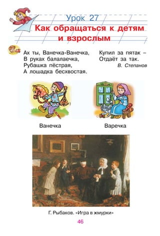 46
Урок 27
Как обращаться к детям
и взрослым
Ах ты, Ванечка­Ванечка, Купил за пятак –
В руках балалаечка, отдаёт за так.
рубашка пёстрая, В. Степанов
А лошадка бесхвостая.
Ванечка Варечка
Г. рыбаков. «Игра в жмурки»
 