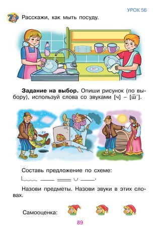 89
Самооценка:
уроК 56
расскажи, как мыть посуду.
Задание на выбор. опиши рисунок (по вы­
бору), используй слова со звуками [ч] – [ш– ˆ].
Составь предложение по схеме:
_____ _____ ∪ _____.
Назови предметы. Назови звуки в этих сло­
вах.
 
