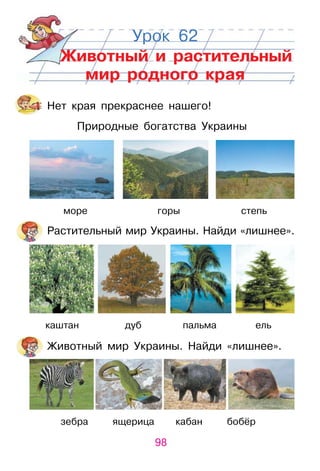 98
Урок 62
Животный и растительный
мир родного края
Нет края прекраснее нашего!
Природные богатства украины
море горы степь
растительный мир украины. Найди «лишнее».
каштан дуб пальма ель
животный мир украины. Найди «лишнее».
зебра ящерица кабан бобёр
 