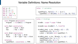 Variable Deﬁnitions: Name Resolution
!11
rules // bindings
bindOk : scope * scope * Bind
bindsOk maps bindOk(*, *, list(*))
bindOk(s_bnd, s_ctx, Bind(x, e)) :- {T}
typeOfExp(s_ctx, e) == T,
s_bnd -> Var{x@x} with typeOfDecl T.
bindOk(s_bnd, s_ctx, TBind(x, t, e)) :- {T}
typeOfType(s_ctx, t) == T,
typeOfExp(s_ctx, e) == T,
s_bnd -> Var{x@x} with typeOfDecl T.
rules // variables
typeOfExp(s, Var(x)) = T :- {p d }
typeOfDecl of Var{x@x} in s |-> [(p, (d, T))].
sorts Program constructors
Program : list(Decl) -> Program
sorts Decl constructors
Def : Bind -> Decl
Exp : Exp -> Decl
sorts Bind constructors
Bind : ID * Exp -> Bind
TBind : ID * Type * Exp -> Bind
relations
typeOfDecl : occurrence -> TYPE
def a = 0
def b = a + c
def b = 1 + d
def c : Int = 0
def e : Bool = 1
> a + b + c
 
