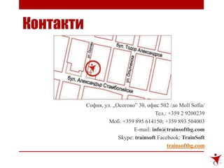 Контакти
София, ул. „Осогово” 30, офис 502 /до Moll Sofia/
Тел.: +359 2 9200239
Моб: +359 895 614150; +359 893 504003
E-mail: info@trainsoftbg.com
Skype: trainsoft Facebook: TrainSoft
trainsoftbg.com
 
