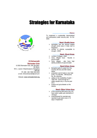 Vision
                                             To implement a sustainable decentralised
                                             and participatory water security plan for the
                                             state.

                                                                   Need -Quality Issue
                                                 Ø   Karnataka has the second largest
                                                     drought prone area in India next to
                                                     Rajasthan
                                                 Ø   number of districts susceptible to
                                                     drought - 20/28

                                                                    Need –Rural Areas
                                                 Ø   number of villages - 4500
                                                 Ø   many villages have          flouride in
                                                     ground water
                       K.Vishwanath              Ø   many villages         also have high
                                                     salinity problems inI ground water
                      Rainwater Club
   © 2002 Rainwater Club, 264, 6th Main,
                                6th Block,
                                                                    Need-Urban Areas
                                                 Ø   Bangalore gets it’s water from the
B.E.L. Layout, Vidyaranyapura, Bangalore
                                                     Cauvery 95 kms and 500 metres
                                - 560 097
            Ph: 080 - 364 1690/ 364 2435             below
                                                 Ø   production cost of water is very high
       e-mail: chitravishwanath@vsnl.com
                                                     at Rs. 15 a kilo-litre . Will become
       Website: www.rainwaterclub.org                Rs. 26 a kilo-litre.
                                                 Ø   ceiling on the availability of water -
                                                     1500 mld - Good enough for 7
                                                     million people only i.e. By the year
                                                     2011.
                                                 Ø   surface and groundwater on the
                                                     decline

                                                            Need- Other Urban Area
                                                 Ø   of the remaining 206 towns only 103
                                                     have water supply upto standards of
                                                     135 lpcd
                                                 Ø   Hubli-Dharwad for example was
                                                     reported to get water once in 10
                                                     days in September
 