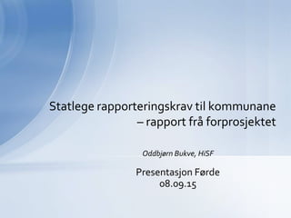 Oddbjørn Bukve, HiSF
Presentasjon Førde
08.09.15
Statlege rapporteringskrav til kommunane
– rapport frå forprosjektet
 