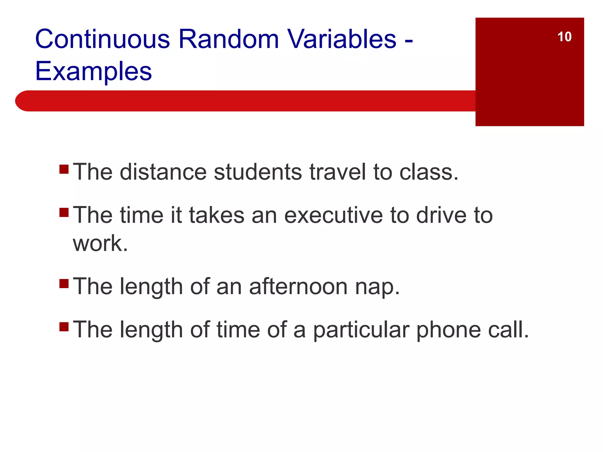 Continuous Random Variables - Examples The distance students travel to class. The time it takes an executive to drive to work. The length of an afternoon nap. The length of time of a particular phone call.  