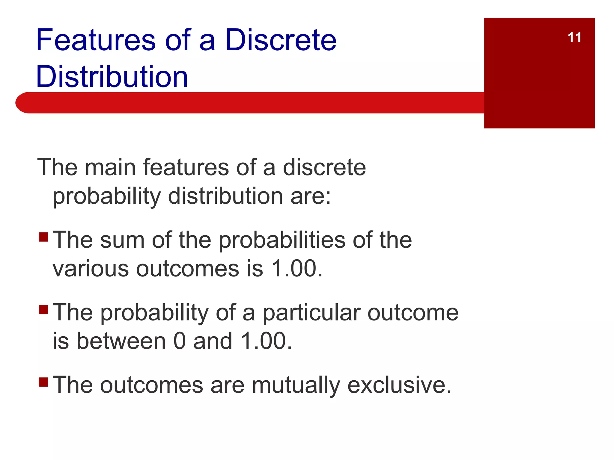 Features of a Discrete Distribution The main features of a discrete probability distribution are: The sum of the probabilities of the various outcomes is 1.00. The probability of a particular outcome is between 0 and 1.00. The outcomes are mutually exclusive. 