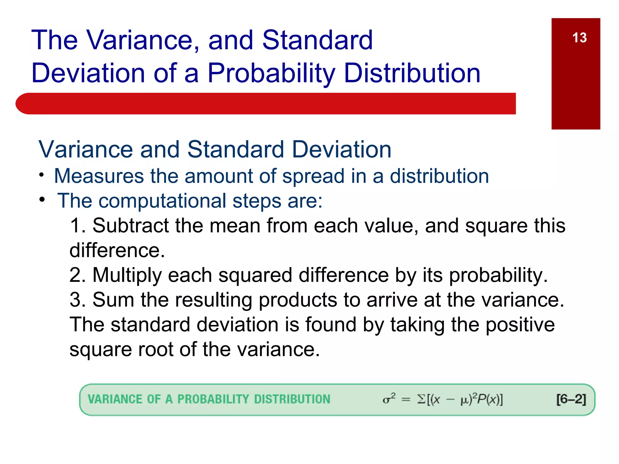 The Variance, and Standard Deviation of a Probability Distribution Variance and Standard Deviation Measures the amount of spread in a distribution The computational steps are: 1. Subtract the mean from each value, and square this difference. 2. Multiply each squared difference by its probability. 3. Sum the resulting products to arrive at the variance. The standard deviation is found by taking the positive square root of the variance. 