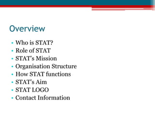 Overview Who is STAT?Role of STATSTAT’s MissionOrganisation StructureHow STAT functionsSTAT’s AimSTAT LOGOContact Information