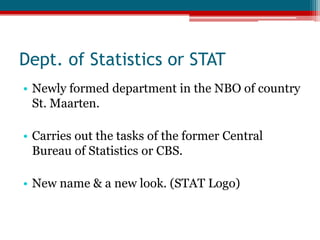 Dept. of Statistics or STATNewly formed department in the NBO of country St. Maarten.Carries out the tasks of the former Central Bureau of Statistics or CBS.New name & a new look. (STAT Logo)