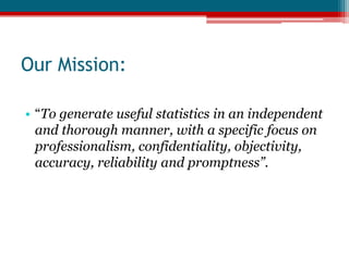 Our Mission:“To generate useful statistics in an independent and thorough manner, with a specific focus on professionalism, confidentiality, objectivity, accuracy, reliability and promptness”.