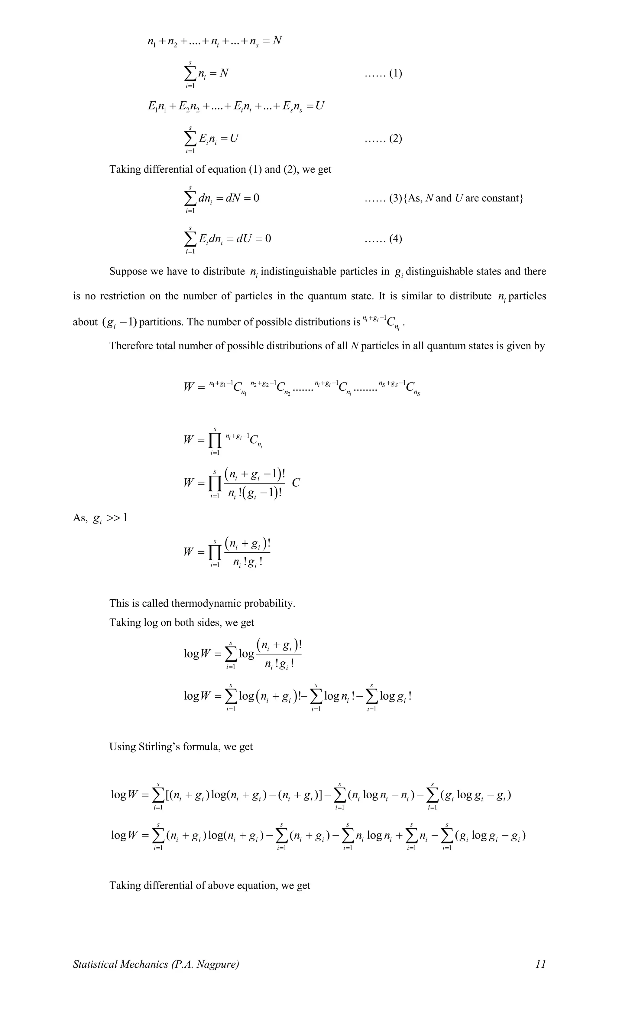 Statistical Mechanics (P.A. Nagpure) 11
1 2 .... ...i sn n n n N+ + + + + =
1
s
i
i
n N
=
= …… (1)
1 1 2 2 .... ...i i s sE n E n E n E n U+ + + + + =
1
s
i i
i
E n U
=
= …… (2)
Taking differential of equation (1) and (2), we get
1
0
s
i
i
dn dN
=
= = …… (3){As, N and U are constant}
1
0
s
i i
i
E dn dU
=
= = …… (4)
Suppose we have to distribute in indistinguishable particles in ig distinguishable states and there
is no restriction on the number of particles in the quantum state. It is similar to distribute in particles
about ( 1)ig − partitions. The number of possible distributions is
1i i
i
n g
nC+ −
.
Therefore total number of possible distributions of all N particles in all quantum states is given by
1 1 2 2
1 2
1 11 1
....... ........i i S S
i S
n g n gn g n g
n n n nW C C C C+ − + −+ − + −
=
1
1
i i
i
s
n g
n
i
W C+ −
=
= 
( )
( )1
1 !
! 1 !
s
i i
i i i
n g
W C
n g=
+ −
=
−

As, 1ig 
( )
1
!
! !
s
i i
i i i
n g
W
n g=
+
= 
This is called thermodynamic probability.
Taking log on both sides, we get
( )
1
!
log log
! !
s
i i
i i i
n g
W
n g=
+
= 
( )
1 1 1
log log ! log ! log !
s s s
i i i i
i i i
W n g n g
= = =
= + − −  
Using Stirling’s formula, we get
1 1 1
log [( )log( ) ( )] ( log ) ( log )
s s s
i i i i i i i i i i i i
i i i
W n g n g n g n n n g g g
= = =
= + + − + − − − −  
1 1 1 1 1
log ( )log( ) ( ) log ( log )
s s s s s
i i i i i i i i i i i i
i i i i i
W n g n g n g n n n g g g
= = = = =
= + + − + − + − −    
Taking differential of above equation, we get
 