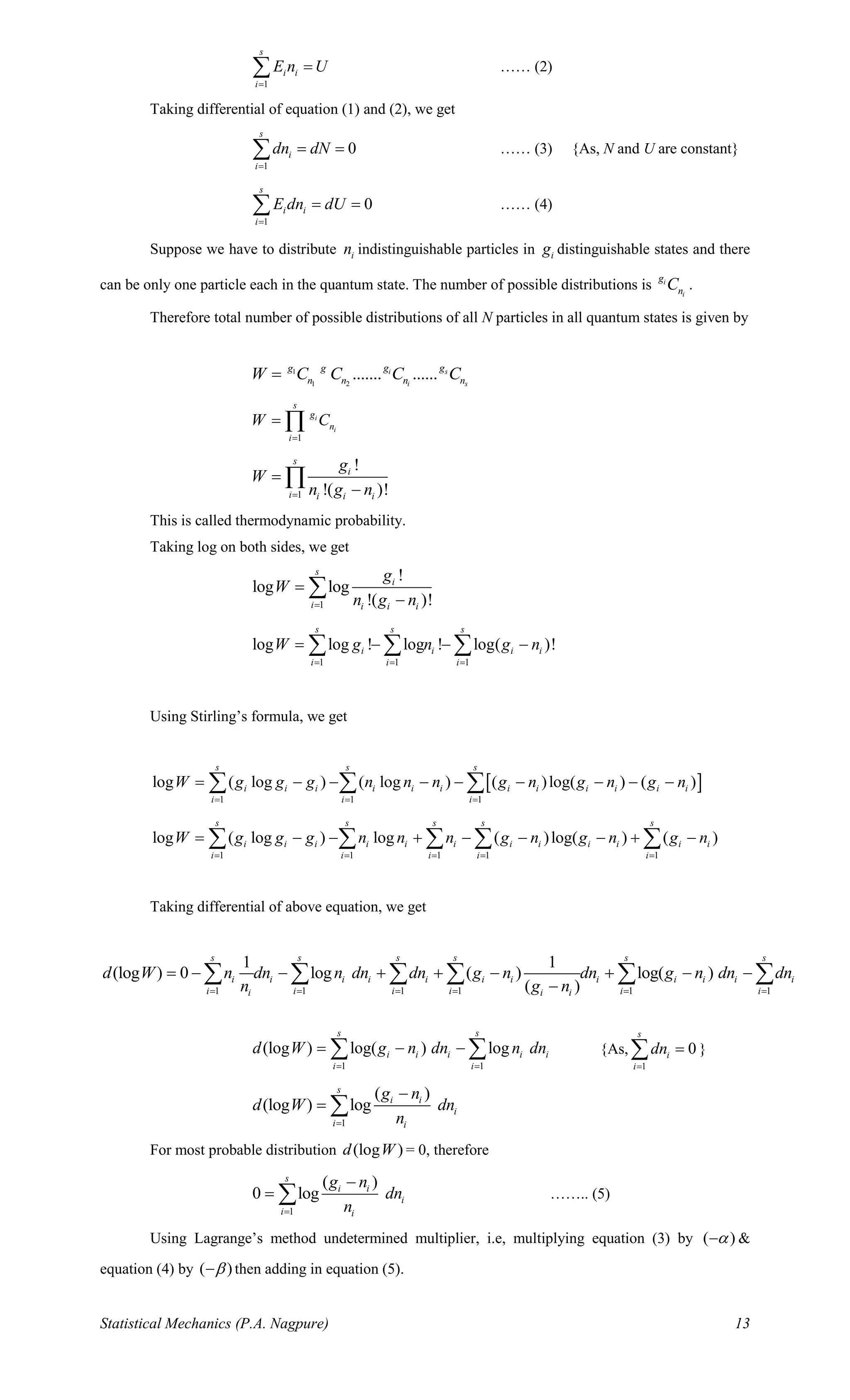 Statistical Mechanics (P.A. Nagpure) 13
1
s
i i
i
E n U
=
= …… (2)
Taking differential of equation (1) and (2), we get
1
0
s
i
i
dn dN
=
= = …… (3) {As, N and U are constant}
1
0
s
i i
i
E dn dU
=
= = …… (4)
Suppose we have to distribute in indistinguishable particles in ig distinguishable states and there
can be only one particle each in the quantum state. The number of possible distributions is i
i
g
nC .
Therefore total number of possible distributions of all N particles in all quantum states is given by
1
1 2
....... ......i s
i s
g gg g
n n n nW C C C C=
1
i
i
s
g
n
i
W C
=
= 
1
!
!( )!
s
i
i i i i
g
W
n g n=
=
−

This is called thermodynamic probability.
Taking log on both sides, we get
1
!
log log
!( )!
s
i
i i i i
g
W
n g n=
=
−

1 1 1
log log ! log ! log( )!
s s s
i i i i
i i i
W g n g n
= = =
= − − −  
Using Stirling’s formula, we get
 
1 1 1
log ( log ) ( log ) ( )log( ) ( )
s s s
i i i i i i i i i i i i
i i i
W g g g n n n g n g n g n
= = =
= − − − − − − − −  
1 1 1 1 1
log ( log ) log ( )log( ) ( )
s s s s s
i i i i i i i i i i i i
i i i i i
W g g g n n n g n g n g n
= = = = =
= − − + − − − + −    
Taking differential of above equation, we get
1 1 1 1 1 1
1 1
(log ) 0 log ( ) log( )
( )
s s s s s s
i i i i i i i i i i i i
i i i i i ii i i
d W n dn n dn dn g n dn g n dn dn
n g n= = = = = =
= − − + + − + − −
−
     
1 1
(log ) log( ) log
s s
i i i i i
i i
d W g n dn n dn
= =
= − −  {As,
1
0
s
i
i
dn
=
= }
1
( )
(log ) log
s
i i
i
i i
g n
d W dn
n=
−
= 
For most probable distribution (log )d W = 0, therefore
1
( )
0 log
s
i i
i
i i
g n
dn
n=
−
=  …….. (5)
Using Lagrange’s method undetermined multiplier, i.e, multiplying equation (3) by ( )− &
equation (4) by ( )− then adding in equation (5).
 