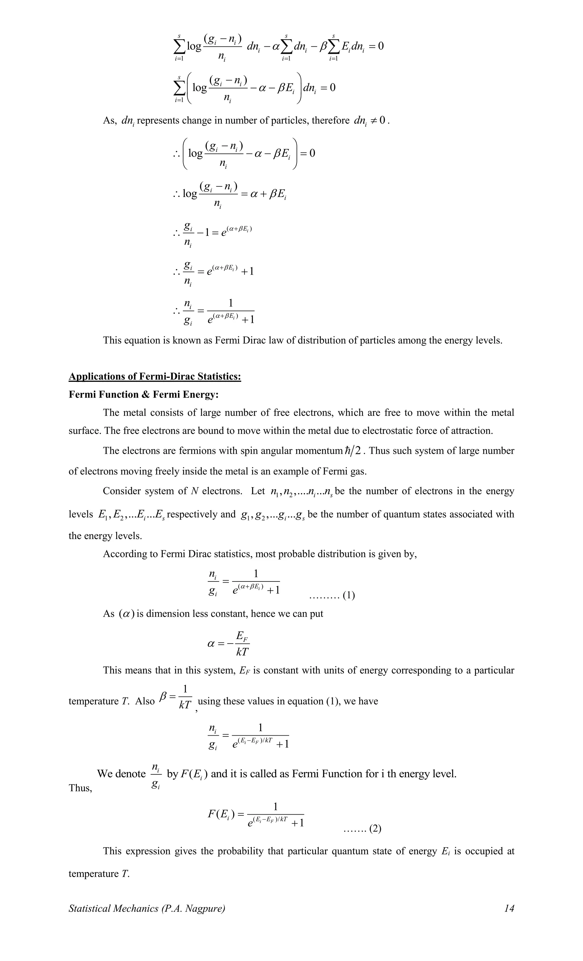 Statistical Mechanics (P.A. Nagpure) 14
1 1 1
( )
log 0
s s s
i i
i i i i
i i ii
g n
dn dn E dn
n
 
= = =
−
− − =  
1
( )
log 0
s
i i
i i
i i
g n
E dn
n
 
=
 −
− − = 
 

As, idn represents change in number of particles, therefore 0idn  .
( )
log 0i i
i
i
g n
E
n
 
 −
 − − = 
 
( )
log i i
i
i
g n
E
n
 
−
 = +
( )
1 iEi
i
g
e
n
 +
 − =
( )
1iEi
i
g
e
n
 +
 = +
( )
1
1i
i
E
i
n
g e  +
 =
+
This equation is known as Fermi Dirac law of distribution of particles among the energy levels.
Applications of Fermi-Dirac Statistics:
Fermi Function & Fermi Energy:
The metal consists of large number of free electrons, which are free to move within the metal
surface. The free electrons are bound to move within the metal due to electrostatic force of attraction.
The electrons are fermions with spin angular momentum 2 . Thus such system of large number
of electrons moving freely inside the metal is an example of Fermi gas.
Consider system of N electrons. Let 1 2, ,.... ...i sn n n n be the number of electrons in the energy
levels 1 2, ,... ...i sE E E E respectively and 1 2, ,... ...i sg g g g be the number of quantum states associated with
the energy levels.
According to Fermi Dirac statistics, most probable distribution is given by,
( )
1
1i
i
E
i
n
g e  +
=
+ ……… (1)
As ( ) is dimension less constant, hence we can put
FE
kT
 = −
This means that in this system, EF is constant with units of energy corresponding to a particular
temperature T. Also
1
kT
 =
,
using these values in equation (1), we have
( )/
1
1i F
i
E E kT
i
n
g e −
=
+
Thus,
We denote by ( ) and it is called as Fermi Function for i th energy level.i
i
i
n
F E
g
( )/
1
( )
1i F
i E E kT
F E
e −
=
+ ……. (2)
This expression gives the probability that particular quantum state of energy Ei is occupied at
temperature T.
 