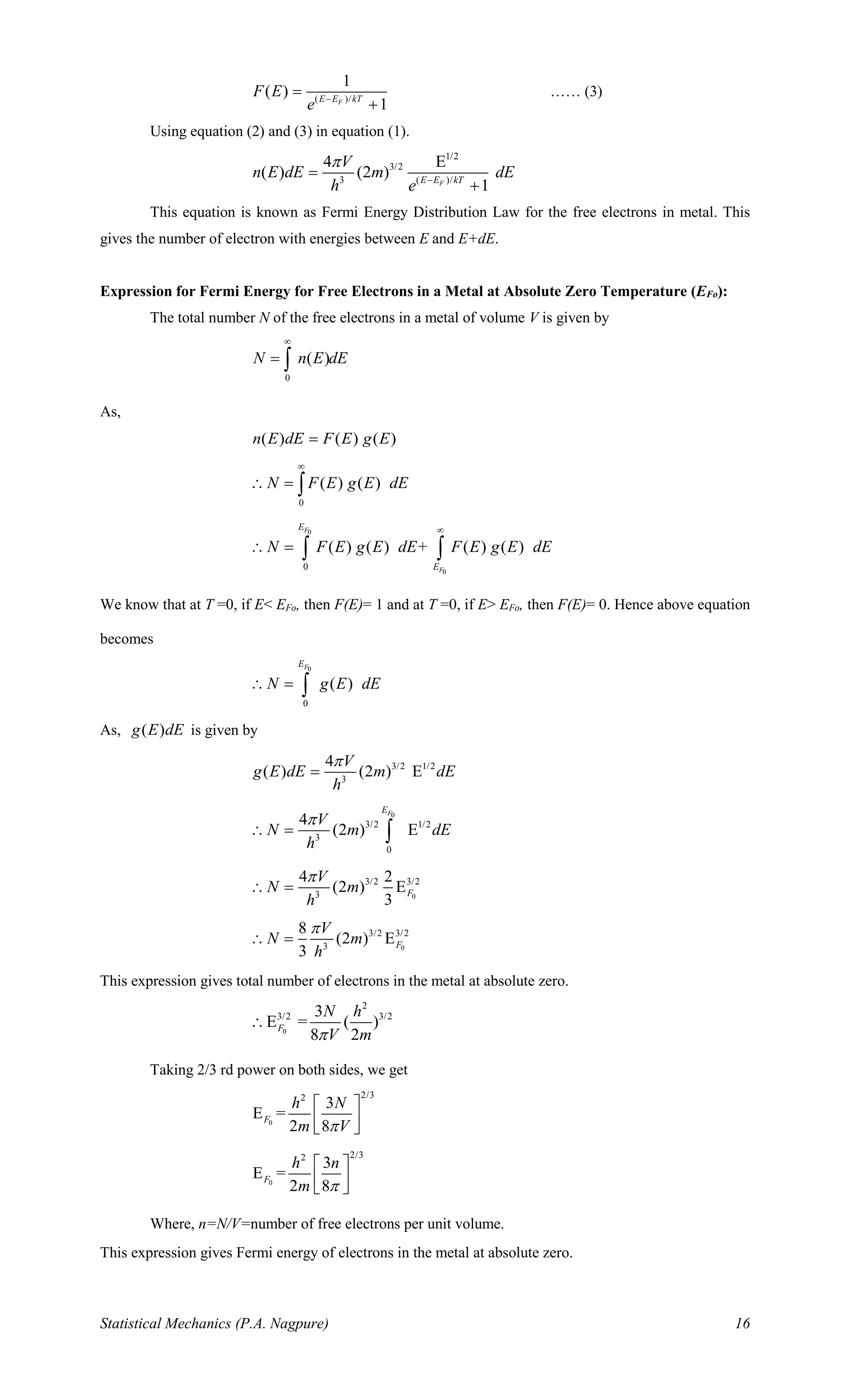 Statistical Mechanics (P.A. Nagpure) 16
( )/
1
( )
1FE E kT
F E
e −
=
+
…… (3)
Using equation (2) and (3) in equation (1).
1/2
3/2
3 ( )/
4 E
( ) (2 )
1FE E kT
V
n E dE m dE
h e

−
=
+
This equation is known as Fermi Energy Distribution Law for the free electrons in metal. This
gives the number of electron with energies between E and E+dE.
Expression for Fermi Energy for Free Electrons in a Metal at Absolute Zero Temperature (EFo):
The total number N of the free electrons in a metal of volume V is given by
0
( )N n E dE

= 
As,
( ) ( ) ( )n E dE F E g E=
0
( ) ( )N F E g E dE

 = 
0
0
0
( ) ( ) + ( ) ( )
F
F
E
E
N F E g E dE F E g E dE

 =  
We know that at T =0, if E< EFo, then F(E)= 1 and at T =0, if E> EFo, then F(E)= 0. Hence above equation
becomes
0
0
( )
FE
N g E dE = 
As, ( )g E dE is given by
3/2 1/2
3
4
( ) (2 ) E
V
g E dE m dE
h

=
0
3/2 1/2
3
0
4
(2 ) E
FE
V
N m dE
h

 = 
0
3/2 3/2
3
4 2
(2 ) E
3
F
V
N m
h

 =
0
3/2 3/2
3
8
(2 ) E
3
F
V
N m
h

 =
This expression gives total number of electrons in the metal at absolute zero.
0
2
3/2 3/23
E = ( )
8 2
F
N h
V m

Taking 2/3 rd power on both sides, we get
0
2/32
3
E =
2 8
F
h N
m V
 
  
0
2/32
3
E =
2 8
F
h n
m 
 
  
Where, n=N/V=number of free electrons per unit volume.
This expression gives Fermi energy of electrons in the metal at absolute zero.
 