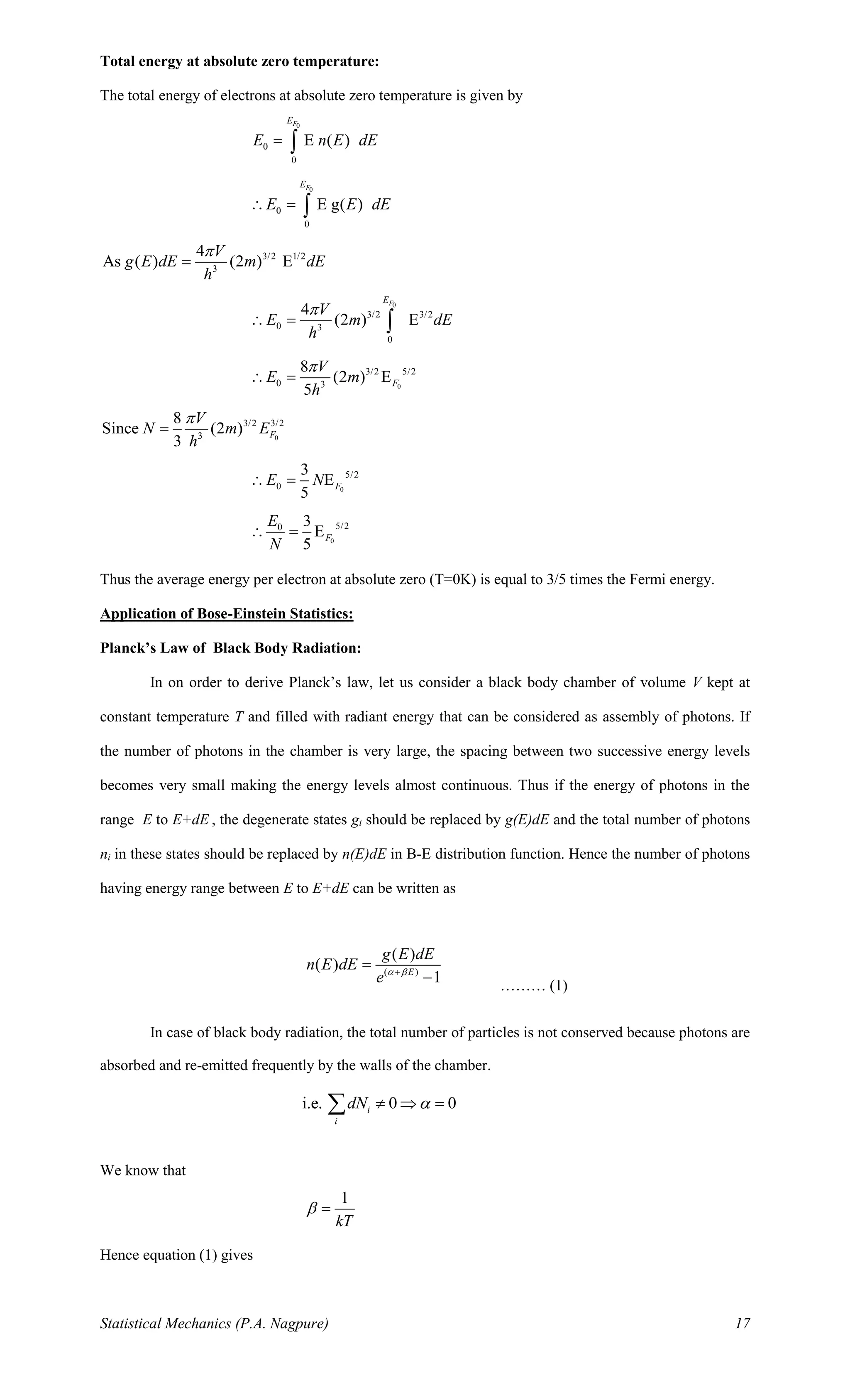 Statistical Mechanics (P.A. Nagpure) 17
Total energy at absolute zero temperature:
The total energy of electrons at absolute zero temperature is given by
0
0
0
E ( )
FE
E n E dE= 
0
0
0
E g( )
FE
E E dE = 
3/2 1/2
3
4
As ( ) (2 ) E
V
g E dE m dE
h

=
0
3/2 3/2
0 3
0
4
(2 ) E
FE
V
E m dE
h

 = 
0
3/2 5/2
0 3
8
(2 ) E
5
F
V
E m
h

 =
0
3/2 3/2
3
8
Since (2 )
3
F
V
N m E
h

=
0
5/2
0
3
E
5
FE N =
0
5/20 3
E
5
F
E
N
 =
Thus the average energy per electron at absolute zero (T=0K) is equal to 3/5 times the Fermi energy.
Application of Bose-Einstein Statistics:
Planck’s Law of Black Body Radiation:
In on order to derive Planck’s law, let us consider a black body chamber of volume V kept at
constant temperature T and filled with radiant energy that can be considered as assembly of photons. If
the number of photons in the chamber is very large, the spacing between two successive energy levels
becomes very small making the energy levels almost continuous. Thus if the energy of photons in the
range E to E+dE , the degenerate states gi should be replaced by g(E)dE and the total number of photons
ni in these states should be replaced by n(E)dE in B-E distribution function. Hence the number of photons
having energy range between E to E+dE can be written as
( )
( )
( )
1E
g E dE
n E dE
e  +
=
− ……… (1)
In case of black body radiation, the total number of particles is not conserved because photons are
absorbed and re-emitted frequently by the walls of the chamber.
i.e. 0 0i
i
dN   =
We know that
1
kT
 =
Hence equation (1) gives
 