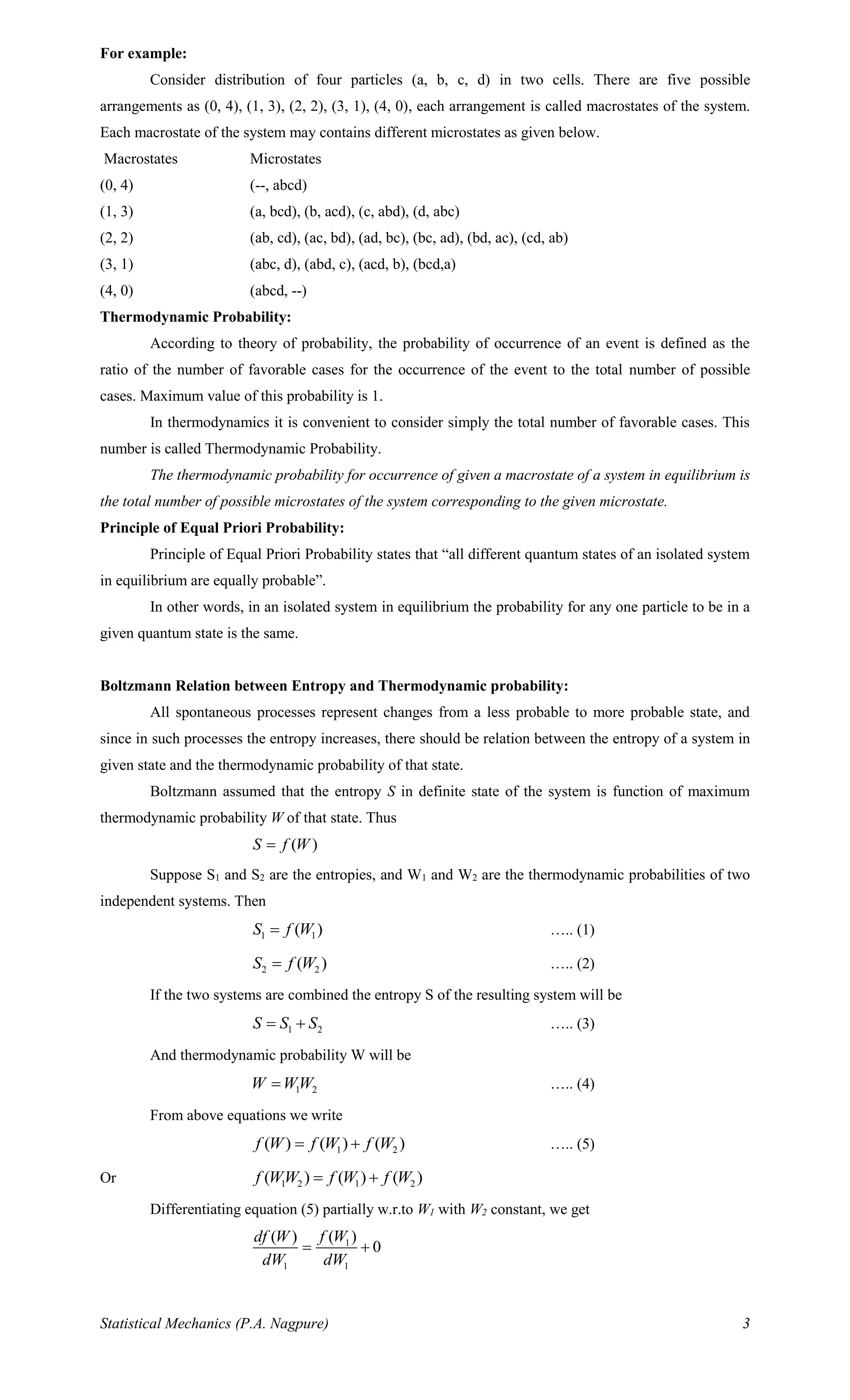 Statistical Mechanics (P.A. Nagpure) 3
For example:
Consider distribution of four particles (a, b, c, d) in two cells. There are five possible
arrangements as (0, 4), (1, 3), (2, 2), (3, 1), (4, 0), each arrangement is called macrostates of the system.
Each macrostate of the system may contains different microstates as given below.
Macrostates Microstates
(0, 4) (--, abcd)
(1, 3) (a, bcd), (b, acd), (c, abd), (d, abc)
(2, 2) (ab, cd), (ac, bd), (ad, bc), (bc, ad), (bd, ac), (cd, ab)
(3, 1) (abc, d), (abd, c), (acd, b), (bcd,a)
(4, 0) (abcd, --)
Thermodynamic Probability:
According to theory of probability, the probability of occurrence of an event is defined as the
ratio of the number of favorable cases for the occurrence of the event to the total number of possible
cases. Maximum value of this probability is 1.
In thermodynamics it is convenient to consider simply the total number of favorable cases. This
number is called Thermodynamic Probability.
The thermodynamic probability for occurrence of given a macrostate of a system in equilibrium is
the total number of possible microstates of the system corresponding to the given microstate.
Principle of Equal Priori Probability:
Principle of Equal Priori Probability states that “all different quantum states of an isolated system
in equilibrium are equally probable”.
In other words, in an isolated system in equilibrium the probability for any one particle to be in a
given quantum state is the same.
Boltzmann Relation between Entropy and Thermodynamic probability:
All spontaneous processes represent changes from a less probable to more probable state, and
since in such processes the entropy increases, there should be relation between the entropy of a system in
given state and the thermodynamic probability of that state.
Boltzmann assumed that the entropy S in definite state of the system is function of maximum
thermodynamic probability W of that state. Thus
( )S f W=
Suppose S1 and S2 are the entropies, and W1 and W2 are the thermodynamic probabilities of two
independent systems. Then
1 1( )S f W= ….. (1)
2 2( )S f W= ….. (2)
If the two systems are combined the entropy S of the resulting system will be
1 2S S S= + ….. (3)
And thermodynamic probability W will be
1 2W WW= ….. (4)
From above equations we write
1 2( ) ( ) ( )f W f W f W= + ….. (5)
Or 1 2 1 2( ) ( ) ( )f WW f W f W= +
Differentiating equation (5) partially w.r.to W1 with W2 constant, we get
1
1 1
( )( )
0
f Wdf W
dW dW
= +
 