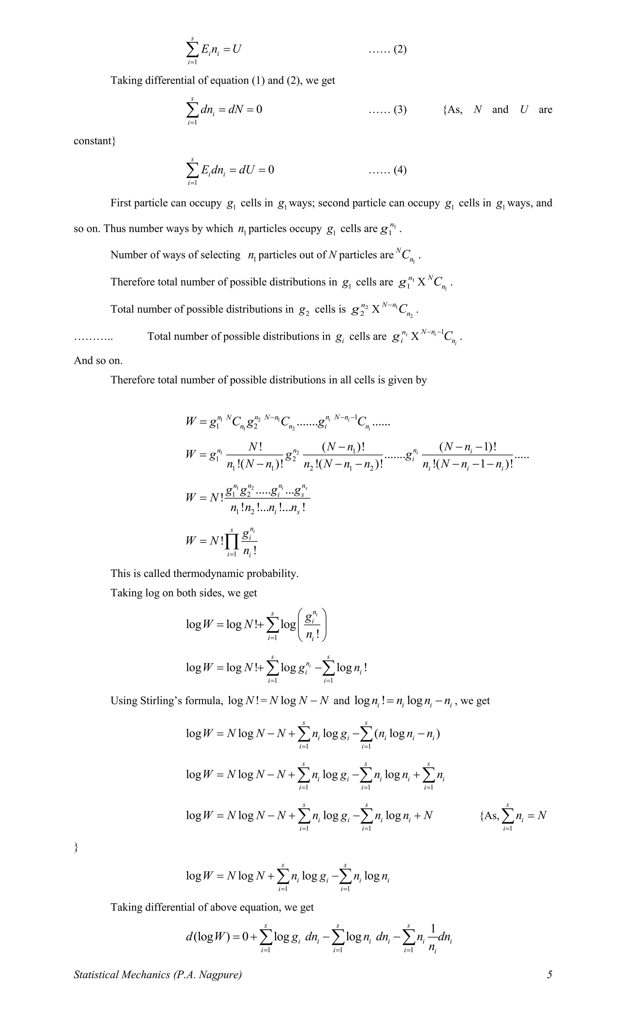 Statistical Mechanics (P.A. Nagpure) 5
1
s
i i
i
E n U
=
= …… (2)
Taking differential of equation (1) and (2), we get
1
0
s
i
i
dn dN
=
= = …… (3) {As, N and U are
constant}
1
0
s
i i
i
E dn dU
=
= = …… (4)
First particle can occupy 1g cells in 1g ways; second particle can occupy 1g cells in 1g ways, and
so on. Thus number ways by which 1n particles occupy 1g cells are 1
1
n
g .
Number of ways of selecting 1n particles out of N particles are 1
N
nC .
Therefore total number of possible distributions in 1g cells are 1
1
n
g X 1
N
nC .
Total number of possible distributions in 2g cells is 2
2
n
g X 1
2
N n
nC−
.
……….. Total number of possible distributions in ig cells are in
ig X
1i
i
N n
nC− −
.
And so on.
Therefore total number of possible distributions in all cells is given by
1 2 1
1 2
1
1 2 ....... ......i i
i
n N nn n N nN
n n i nW g C g C g C− −−
=
1 2 1
1 2
1 1 2 1 2
( 1)!( )!!
....... .....
!( )! !( )! !( 1 )!
inn n i
i
i i i
N nN nN
W g g g
n N n n N n n n N n n
− −−
=
− − − − − −
1 2
1 2
1 2
..... ...
!
! !... !... !
i sn nn n
i s
i s
g g g g
W N
n n n n
=
1
!
!
ins
i
i i
g
W N
n=
= 
This is called thermodynamic probability.
Taking log on both sides, we get
1
log log ! log
!
ins
i
i i
g
W N
n=
 
= +  
 

1 1
log log ! log log !i
s s
n
i i
i i
W N g n
= =
= + − 
Using Stirling’s formula, log !N = logN N N− and log ! logi i i in n n n= − , we get
1 1
log log log ( log )
s s
i i i i i
i i
W N N N n g n n n
= =
= − + − − 
1 1 1
log log log log
s s s
i i i i i
i i i
W N N N n g n n n
= = =
= − + − +  
1 1
log log log log
s s
i i i i
i i
W N N N n g n n N
= =
= − + − +  {As,
1
s
i
i
n N
=
=
}
1 1
log log log log
s s
i i i i
i i
W N N n g n n
= =
= + − 
Taking differential of above equation, we get
1 1 1
1
(log ) 0 log log
s s s
i i i i i i
i i i i
d W g dn n dn n dn
n= = =
= + − −  
 
