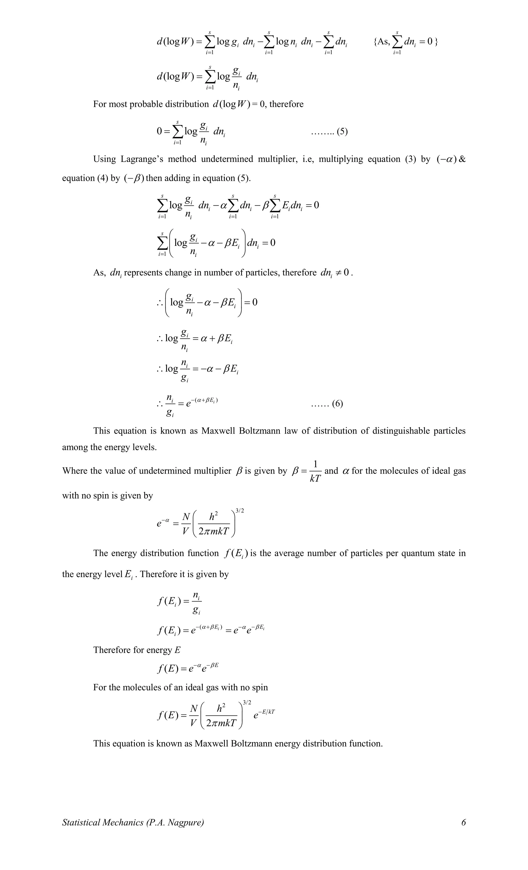 Statistical Mechanics (P.A. Nagpure) 6
1 1 1
(log ) log log
s s s
i i i i i
i i i
d W g dn n dn dn
= = =
= − −   {As,
1
0
s
i
i
dn
=
= }
1
(log ) log
s
i
i
i i
g
d W dn
n=
= 
For most probable distribution (log )d W = 0, therefore
1
0 log
s
i
i
i i
g
dn
n=
=  …….. (5)
Using Lagrange’s method undetermined multiplier, i.e, multiplying equation (3) by ( )− &
equation (4) by ( )− then adding in equation (5).
1 1 1
log 0
s s s
i
i i i i
i i ii
g
dn dn E dn
n
 
= = =
− − =  
1
log 0
s
i
i i
i i
g
E dn
n
 
=
 
− − = 
 

As, idn represents change in number of particles, therefore 0idn  .
log 0i
i
i
g
E
n
 
 
 − − = 
 
log
log
i
i
i
i
i
i
g
E
n
n
E
g
 
 
 = +
 = − −
( )iEi
i
n
e
g
 − +
 = …… (6)
This equation is known as Maxwell Boltzmann law of distribution of distinguishable particles
among the energy levels.
Where the value of undetermined multiplier  is given by
1
kT
 = and  for the molecules of ideal gas
with no spin is given by
3/22
2
N h
e
V mkT


−  
=  
 
The energy distribution function ( )if E is the average number of particles per quantum state in
the energy level iE . Therefore it is given by
( ) i
i
i
n
f E
g
=
( )
( ) i iE E
if E e e e  − + −−
= =
Therefore for energy E
( ) E
f E e e − −
=
For the molecules of an ideal gas with no spin
3/22
( )
2
E kTN h
f E e
V mkT
− 
=  
 
This equation is known as Maxwell Boltzmann energy distribution function.
 