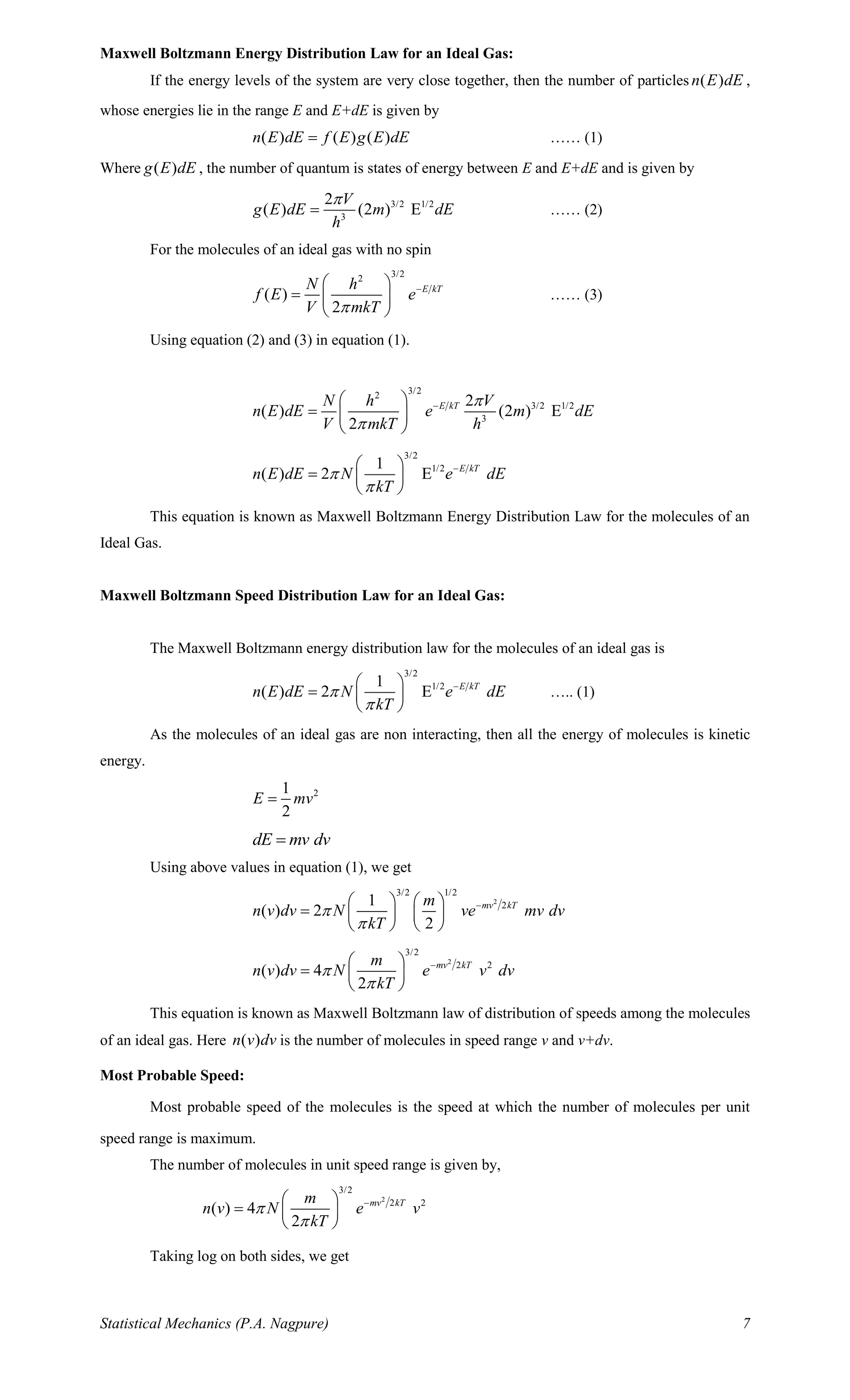 Statistical Mechanics (P.A. Nagpure) 7
Maxwell Boltzmann Energy Distribution Law for an Ideal Gas:
If the energy levels of the system are very close together, then the number of particles ( )n E dE ,
whose energies lie in the range E and E+dE is given by
( ) ( ) ( )n E dE f E g E dE= …… (1)
Where ( )g E dE , the number of quantum is states of energy between E and E+dE and is given by
3/2 1/2
3
2
( ) (2 ) E
V
g E dE m dE
h

= …… (2)
For the molecules of an ideal gas with no spin
3/22
( )
2
E kTN h
f E e
V mkT
− 
=  
 
…… (3)
Using equation (2) and (3) in equation (1).
3/22
3/2 1/2
3
2
( ) (2 ) E
2
E kTN h V
n E dE e m dE
V mkT h


− 
=  
 
3/2
1/21
( ) 2 E E kT
n E dE N e dE
kT


− 
=  
 
This equation is known as Maxwell Boltzmann Energy Distribution Law for the molecules of an
Ideal Gas.
Maxwell Boltzmann Speed Distribution Law for an Ideal Gas:
The Maxwell Boltzmann energy distribution law for the molecules of an ideal gas is
3/2
1/21
( ) 2 E E kT
n E dE N e dE
kT


− 
=  
 
….. (1)
As the molecules of an ideal gas are non interacting, then all the energy of molecules is kinetic
energy.
21
2
E mv=
dE mv dv=
Using above values in equation (1), we get
2
3/2 1/2
21
( ) 2
2
mv kTm
n v dv N ve mv dv
kT


−   
=    
   
2
3/2
2 2
( ) 4
2
mv kTm
n v dv N e v dv
kT


− 
=  
 
This equation is known as Maxwell Boltzmann law of distribution of speeds among the molecules
of an ideal gas. Here ( )n v dv is the number of molecules in speed range v and v+dv.
Most Probable Speed:
Most probable speed of the molecules is the speed at which the number of molecules per unit
speed range is maximum.
The number of molecules in unit speed range is given by,
2
3/2
2 2
( ) 4
2
mv kTm
n v N e v
kT


− 
=  
 
Taking log on both sides, we get
 
