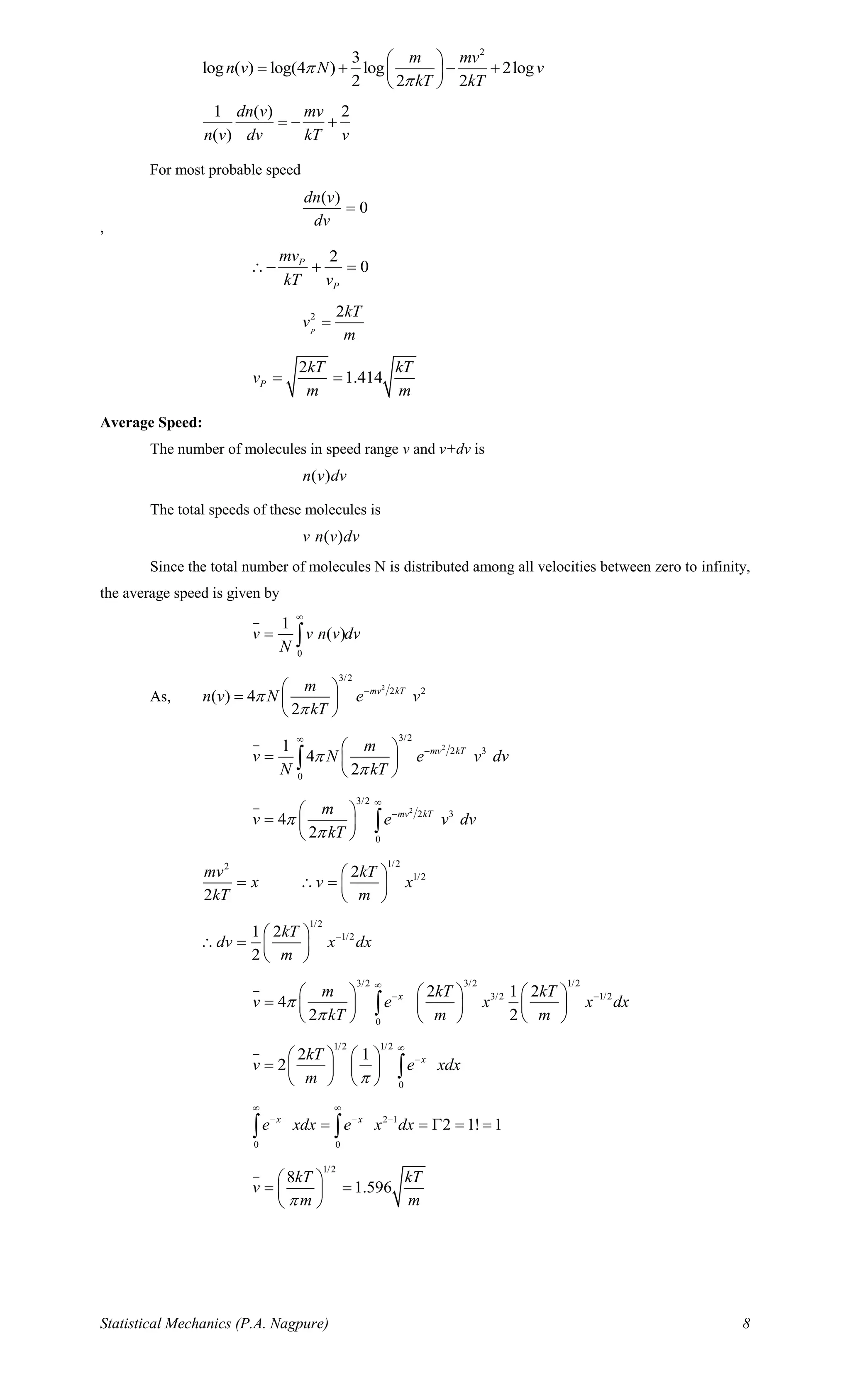 Statistical Mechanics (P.A. Nagpure) 8
2
3
log ( ) log(4 ) log 2log
2 2 2
m mv
n v N v
kT kT


 
= + − + 
 
1 ( ) 2
( )
dn v mv
n v dv kT v
= − +
For most probable speed
,
( )
0
dn v
dv
=
2
0P
P
mv
kT v
− + =
2 2
P
kT
v
m
=
2
1.414P
kT kT
v
m m
= =
Average Speed:
The number of molecules in speed range v and v+dv is
( )n v dv
The total speeds of these molecules is
( )v n v dv
Since the total number of molecules N is distributed among all velocities between zero to infinity,
the average speed is given by
0
1
( )v v n v dv
N

= 
As,
2
3/2
2 2
( ) 4
2
mv kTm
n v N e v
kT


− 
=  
 
2
3/2
2 3
0
1
4
2
mv kTm
v N e v dv
N kT



− 
=  
 

2
3/2
2 3
0
4
2
mv kTm
v e v dv
kT



− 
=  
 

1/22
1/22
2
mv kT
x v x
kT m
 
=  =  
 
1/2
1/21 2
2
kT
dv x dx
m
− 
 =  
 
3/2 3/2 1/2
3/2 1/2
0
2 1 2
4
2 2
xm kT kT
v e x x dx
kT m m



− −     
=      
     

1/2 1/2
0
2 1
2 xkT
v e xdx
m 

−   
=    
   

2 1
0 0
2 1! 1x x
e xdx e x dx
 
− − −
= =  = = 
1/2
8
1.596
kT kT
v
m m
 
= = 
 
 
