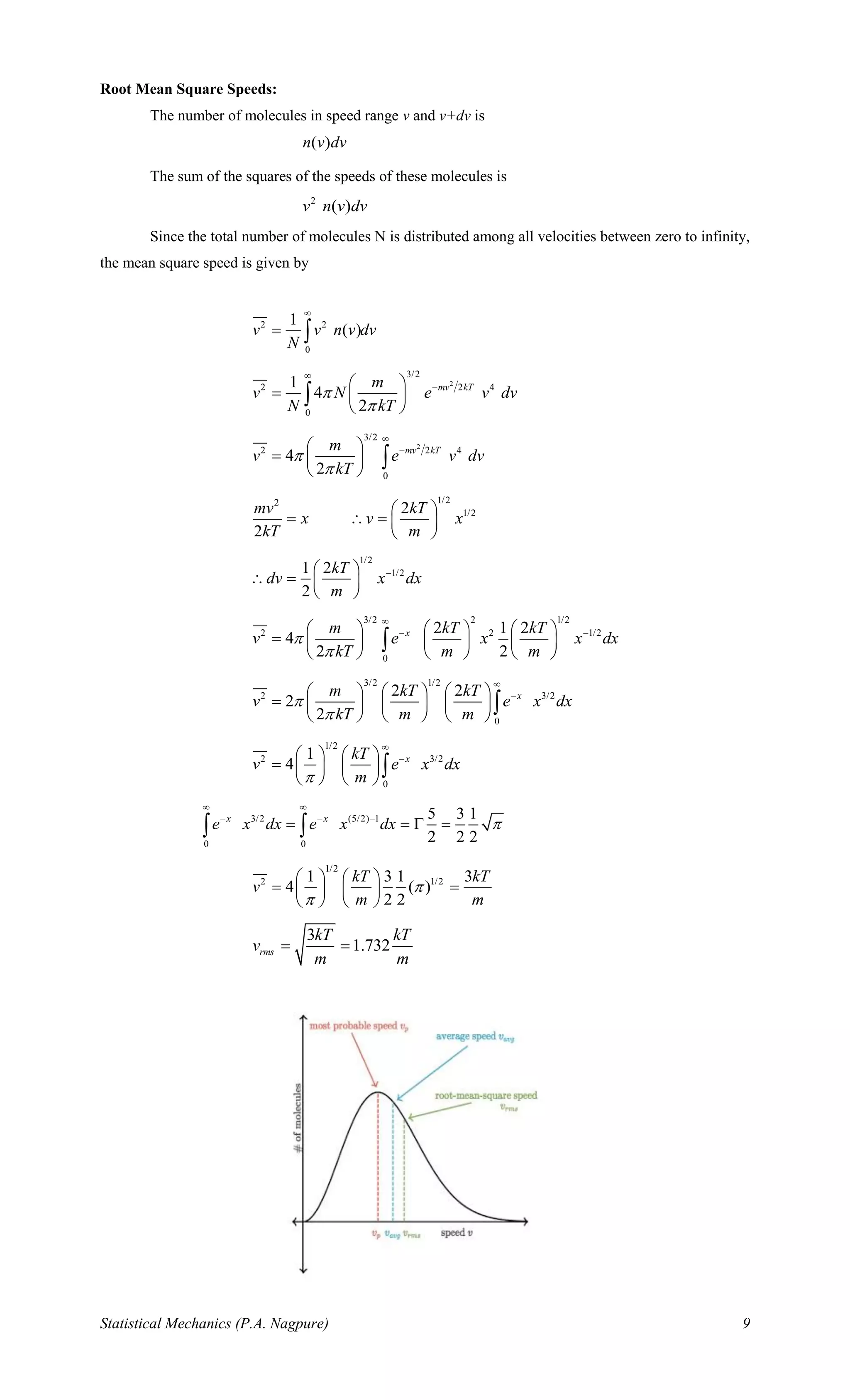 Statistical Mechanics (P.A. Nagpure) 9
Root Mean Square Speeds:
The number of molecules in speed range v and v+dv is
( )n v dv
The sum of the squares of the speeds of these molecules is
2
( )v n v dv
Since the total number of molecules N is distributed among all velocities between zero to infinity,
the mean square speed is given by
2 2
0
1
( )v v n v dv
N

= 
2
3/2
2 2 4
0
1
4
2
mv kTm
v N e v dv
N kT



− 
=  
 

2
3/2
2 2 4
0
4
2
mv kTm
v e v dv
kT



− 
=  
 

1/22
1/22
2
mv kT
x v x
kT m
 
=  =  
 
1/2
1/21 2
2
kT
dv x dx
m
− 
 =  
 
3/2 2 1/2
2 2 1/2
0
2 1 2
4
2 2
xm kT kT
v e x x dx
kT m m



− −     
=      
     

3/2 1/2
2 3/2
0
2 2
2
2
xm kT kT
v e x dx
kT m m



−     
=      
     

1/2
2 3/2
0
1
4 xkT
v e x dx
m

−   
=    
   

3/2 (5/2) 1
0 0
5 3 1
2 2 2
x x
e x dx e x dx 
 
− − −
= =  = 
1/2
2 1/21 3 1 3
4 ( )
2 2
kT kT
v
m m


   
= =   
   
3
1.732rms
kT kT
v
m m
= =
 