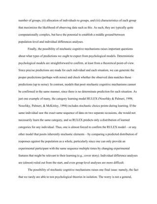 number of groups, (ii) allocation of individuals to groups, and (iii) characteristics of each group

that maximizes the likelihood of observing data such as this. As such, they are typically quite

computationally complex, but have the potential to establish a middle ground between

population-level and individual differences analyses.

       Finally, the possibility of stochastic cognitive mechanisms raises important questions

about what types of predictions we ought to expect from psychological models. Deterministic

psychological models are straightforward to confirm, at least from a theoretical point-of-view.

Since precise predictions are made for each individual and each situation, we can generate the

proper predictions (perhaps with noise) and check whether the observed data matches those

predictions (up to noise). In contrast, models that posit stochastic cognitive mechanisms cannot

be confirmed in the same manner, since there is no determinate prediction for each situation. As

just one example of many, the category learning model RULEX (Nosofsky & Palmeri, 1998;

Nosofsky, Palmeri, & McKinley, 1994) includes stochastic choice points during learning. If the

same individual saw the exact same sequence of data on two separate occasions, she would not

necessarily learn the same category, and so RULEX predicts only a distribution of learned

categories for any individual. Thus, one is almost forced to confirm the RULEX model – or any

other model that posits inherently stochastic elements – by comparing a predicted distribution of

responses against the population as a whole, particularly since one can only provide an

experimental participant with the same sequence multiple times by changing experimental

features that might be relevant to their learning (e.g., cover story). Individual difference analyses

are (almost) ruled out from the start, and even group-level analyses are more difficult.

       The possibility of stochastic cognitive mechanisms raises one final issue: namely, the fact

that we rarely are able to test psychological theories in isolation. The worry is not a general,
 