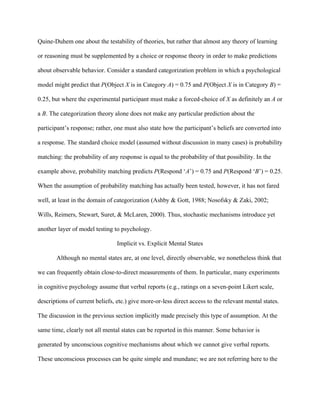 Quine-Duhem one about the testability of theories, but rather that almost any theory of learning

or reasoning must be supplemented by a choice or response theory in order to make predictions

about observable behavior. Consider a standard categorization problem in which a psychological

model might predict that P(Object X is in Category A) = 0.75 and P(Object X is in Category B) =

0.25, but where the experimental participant must make a forced-choice of X as definitely an A or

a B. The categorization theory alone does not make any particular prediction about the

participant’s response; rather, one must also state how the participant’s beliefs are converted into

a response. The standard choice model (assumed without discussion in many cases) is probability

matching: the probability of any response is equal to the probability of that possibility. In the

example above, probability matching predicts P(Respond ‘A’) = 0.75 and P(Respond ‘B’) = 0.25.

When the assumption of probability matching has actually been tested, however, it has not fared

well, at least in the domain of categorization (Ashby & Gott, 1988; Nosofsky & Zaki, 2002;

Wills, Reimers, Stewart, Suret, & McLaren, 2000). Thus, stochastic mechanisms introduce yet

another layer of model testing to psychology.

                                 Implicit vs. Explicit Mental States

       Although no mental states are, at one level, directly observable, we nonetheless think that

we can frequently obtain close-to-direct measurements of them. In particular, many experiments

in cognitive psychology assume that verbal reports (e.g., ratings on a seven-point Likert scale,

descriptions of current beliefs, etc.) give more-or-less direct access to the relevant mental states.

The discussion in the previous section implicitly made precisely this type of assumption. At the

same time, clearly not all mental states can be reported in this manner. Some behavior is

generated by unconscious cognitive mechanisms about which we cannot give verbal reports.

These unconscious processes can be quite simple and mundane; we are not referring here to the
 