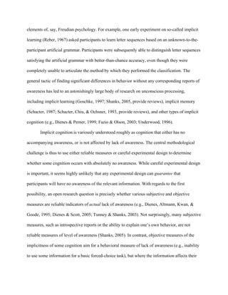 elements of, say, Freudian psychology. For example, one early experiment on so-called implicit

learning (Reber, 1967) asked participants to learn letter sequences based on an unknown-to-the-

participant artificial grammar. Participants were subsequently able to distinguish letter sequences

satisfying the artificial grammar with better-than-chance accuracy, even though they were

completely unable to articulate the method by which they performed the classification. The

general tactic of finding significant differences in behavior without any corresponding reports of

awareness has led to an astonishingly large body of research on unconscious processing,

including implicit learning (Goschke, 1997; Shanks, 2005, provide reviews), implicit memory

(Schacter, 1987; Schacter, Chiu, & Ochsner, 1993, provide reviews), and other types of implicit

cognition (e.g., Dienes & Perner, 1999; Fazio & Olson, 2003; Underwood, 1996).

       Implicit cognition is variously understood roughly as cognition that either has no

accompanying awareness, or is not affected by lack of awareness. The central methodological

challenge is thus to use either reliable measures or careful experimental design to determine

whether some cognition occurs with absolutely no awareness. While careful experimental design

is important, it seems highly unlikely that any experimental design can guarantee that

participants will have no awareness of the relevant information. With regards to the first

possibility, an open research question is precisely whether various subjective and objective

measures are reliable indicators of actual lack of awareness (e.g., Dienes, Altmann, Kwan, &

Goode, 1995; Dienes & Scott, 2005; Tunney & Shanks, 2003). Not surprisingly, many subjective

measures, such as introspective reports or the ability to explain one’s own behavior, are not

reliable measures of level of awareness (Shanks, 2005). In contrast, objective measures of the

implicitness of some cognition aim for a behavioral measure of lack of awareness (e.g., inability

to use some information for a basic forced-choice task), but where the information affects their
 